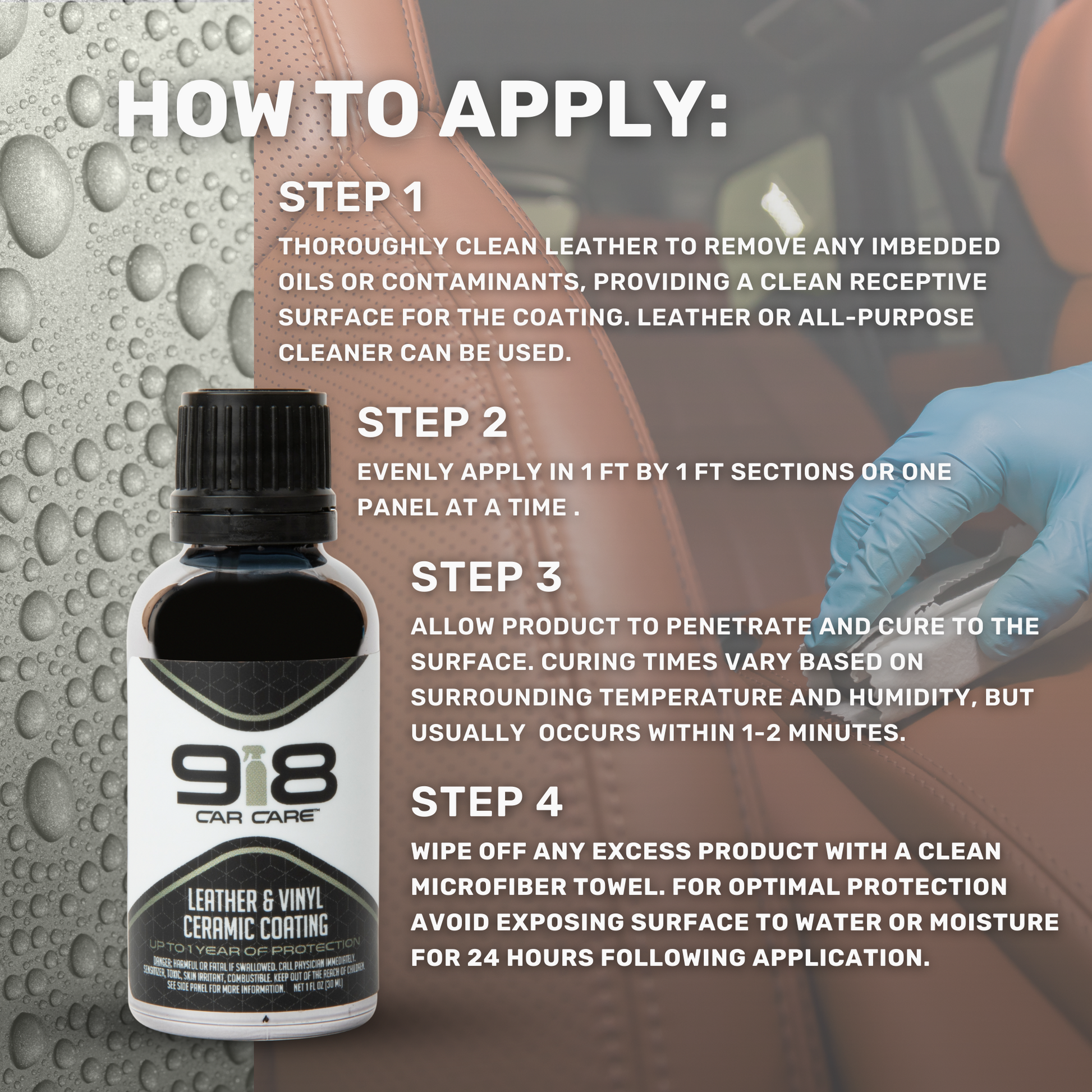 How to Apply:

Thoroughly clean leather to remove any imbedded oils or contaminants, providing a clean receptive surface for the coating. Leather or all-purpose cleaner can be used.
Evenly apply in 1ft by 1ft sections or one panel at a time.
Allow product to penetrate and cure to the surface. Curing times vary based on surrounding temperature and humidity, but usually occurs within 1-2 minutes.
Wipe off any excess product with a clean microfiber towel. Avoid exposing surfaces to water for 24 hours.